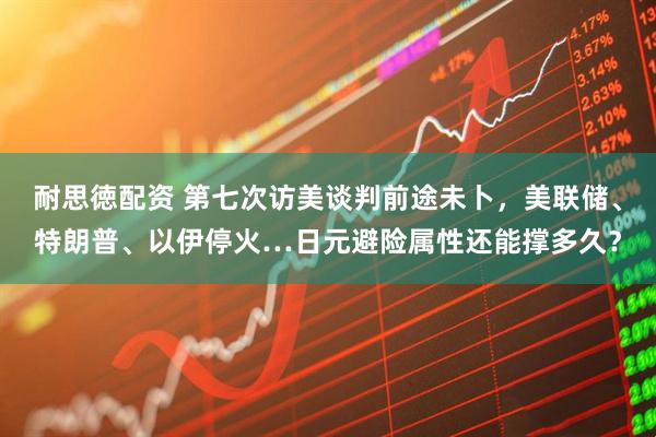 耐思徳配资 第七次访美谈判前途未卜，美联储、特朗普、以伊停火…日元避险属性还能撑多久？