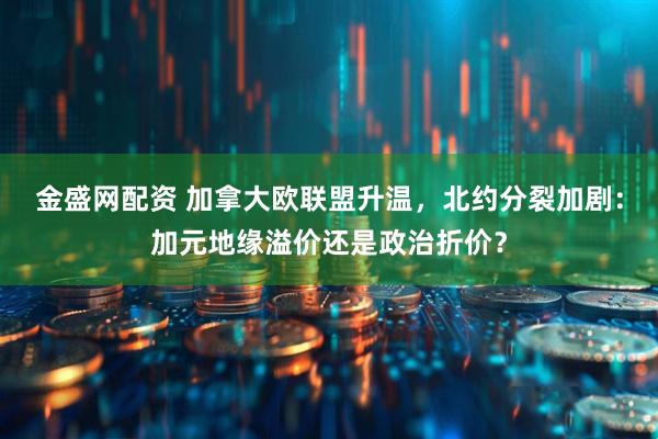 金盛网配资 加拿大欧联盟升温，北约分裂加剧：加元地缘溢价还是政治折价？