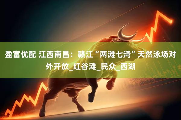 盈富优配 江西南昌：赣江“两滩七湾”天然泳场对外开放_红谷滩_民众_西湖