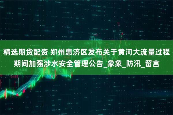 精选期货配资 郑州惠济区发布关于黄河大流量过程期间加强涉水安全管理公告_象象_防汛_留言
