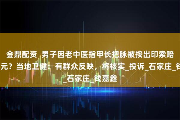 金鼎配资  男子因老中医指甲长把脉被按出印索赔2000元？当地卫健：有群众反映，将核实_投诉_石家庄_钱嘉鑫