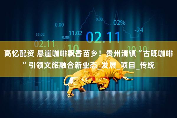 高忆配资 悬崖咖啡飘香苗乡！贵州清镇“古既咖啡”引领文旅融合新业态_发展_项目_传统