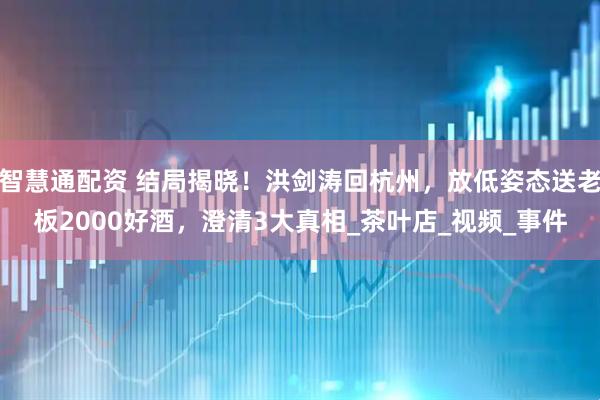 智慧通配资 结局揭晓！洪剑涛回杭州，放低姿态送老板2000好酒，澄清3大真相_茶叶店_视频_事件