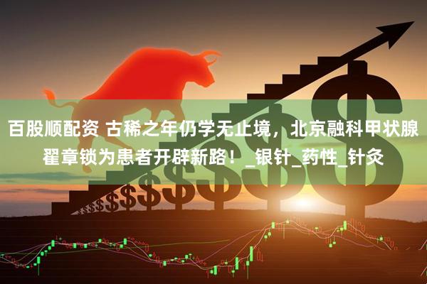 百股顺配资 古稀之年仍学无止境，北京融科甲状腺翟章锁为患者开辟新路！_银针_药性_针灸