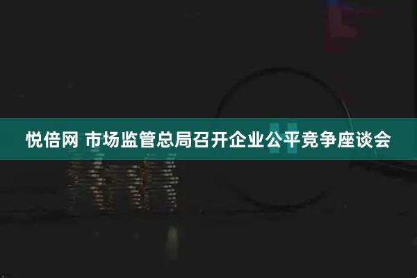 悦倍网 市场监管总局召开企业公平竞争座谈会