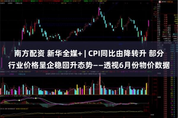 南方配资 新华全媒+ | CPI同比由降转升 部分行业价格呈企稳回升态势——透视6月份物价数据