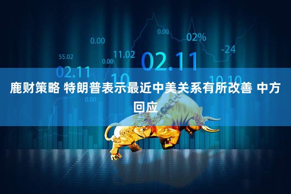 鹿财策略 特朗普表示最近中美关系有所改善 中方回应