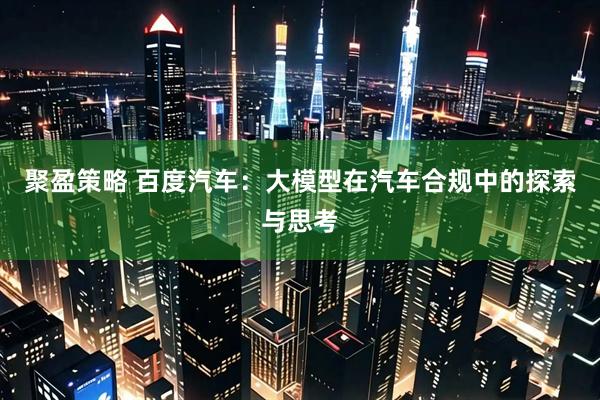 聚盈策略 百度汽车：大模型在汽车合规中的探索与思考
