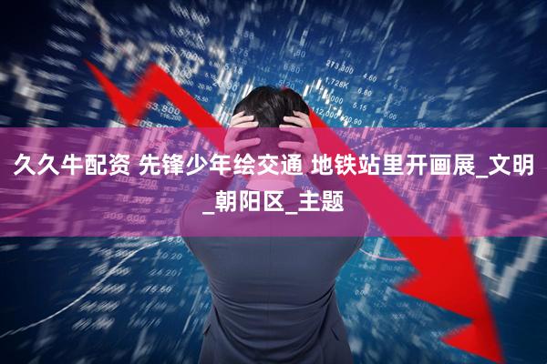 久久牛配资 先锋少年绘交通 地铁站里开画展_文明_朝阳区_主题