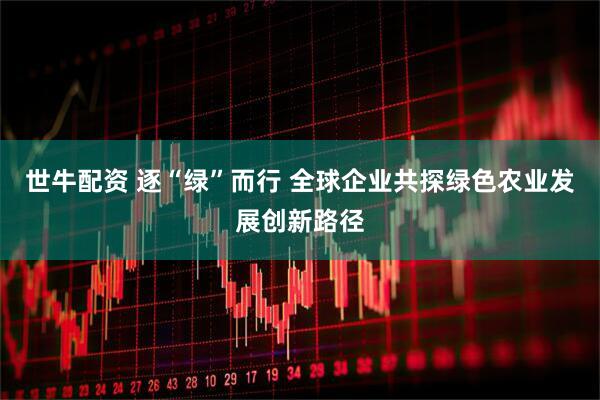 世牛配资 逐“绿”而行 全球企业共探绿色农业发展创新路径