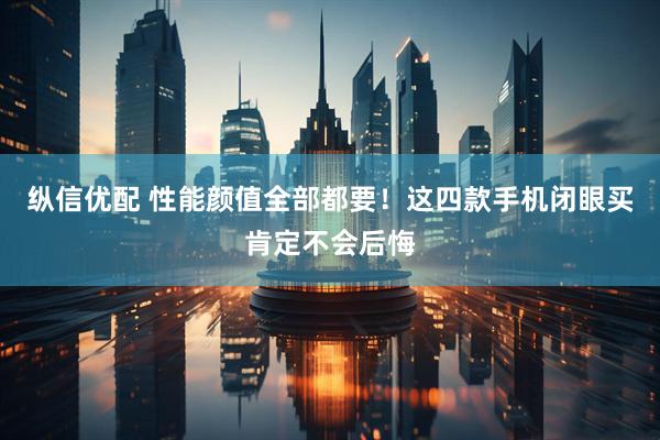 纵信优配 性能颜值全部都要！这四款手机闭眼买肯定不会后悔