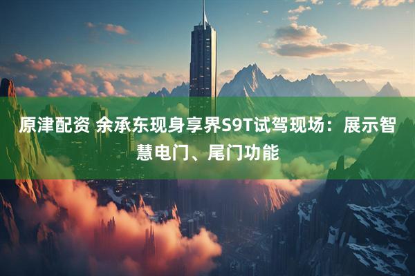 原津配资 余承东现身享界S9T试驾现场：展示智慧电门、尾门功能