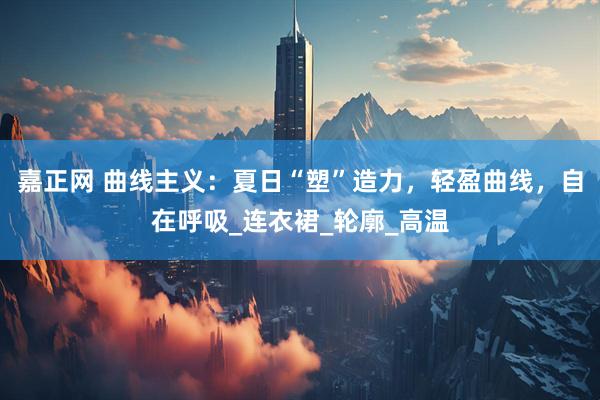 嘉正网 曲线主义：夏日“塑”造力，轻盈曲线，自在呼吸_连衣裙_轮廓_高温