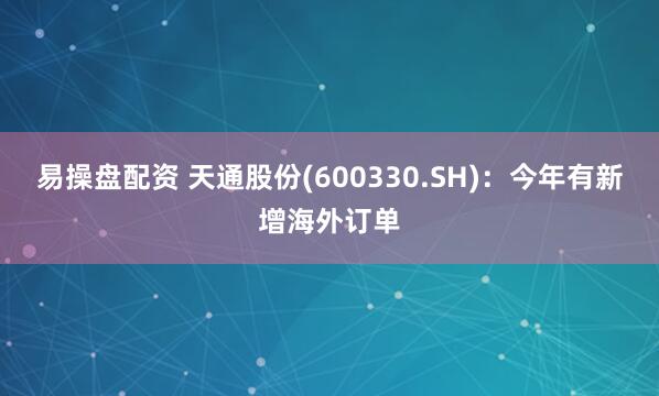 易操盘配资 天通股份(600330.SH)：今年有新增海外订单