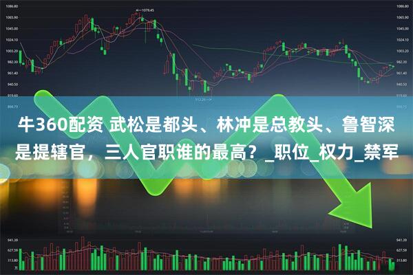 牛360配资 武松是都头、林冲是总教头、鲁智深是提辖官，三人官职谁的最高？_职位_权力_禁军