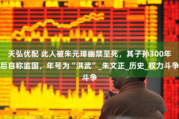 天弘优配 此人被朱元璋幽禁至死，其子孙300年后自称监国，年号为“洪武”_朱文正_历史_权力斗争