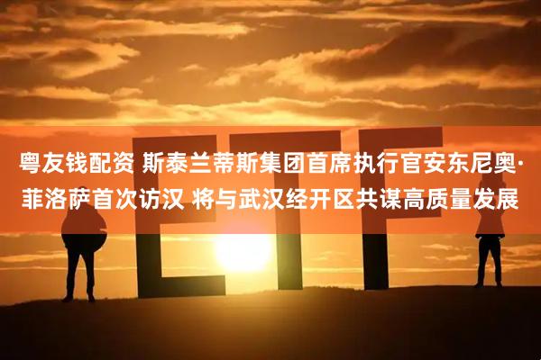 粤友钱配资 斯泰兰蒂斯集团首席执行官安东尼奥·菲洛萨首次访汉 将与武汉经开区共谋高质量发展