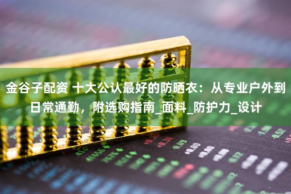 金谷子配资 十大公认最好的防晒衣：从专业户外到日常通勤，附选购指南_面料_防护力_设计