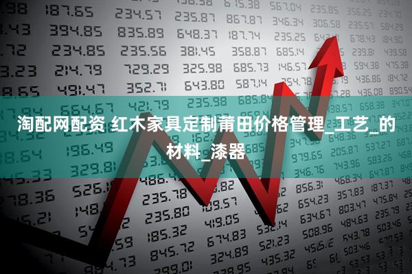 淘配网配资 红木家具定制莆田价格管理_工艺_的材料_漆器