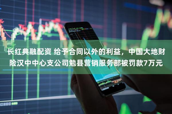 长红典融配资 给予合同以外的利益，中国大地财险汉中中心支公司勉县营销服务部被罚款7万元