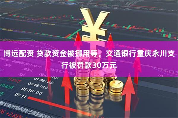 博远配资 贷款资金被挪用等，交通银行重庆永川支行被罚款30万元