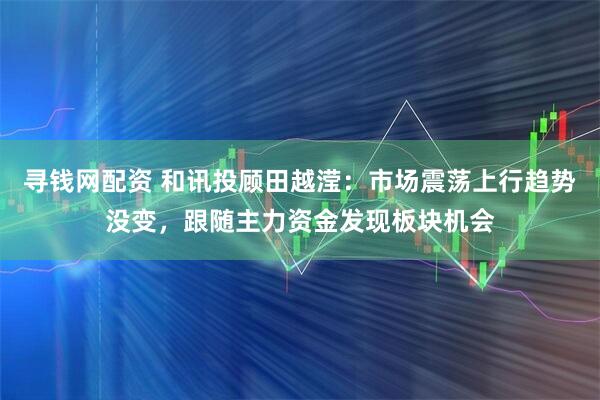 寻钱网配资 和讯投顾田越滢：市场震荡上行趋势没变，跟随主力资金发现板块机会