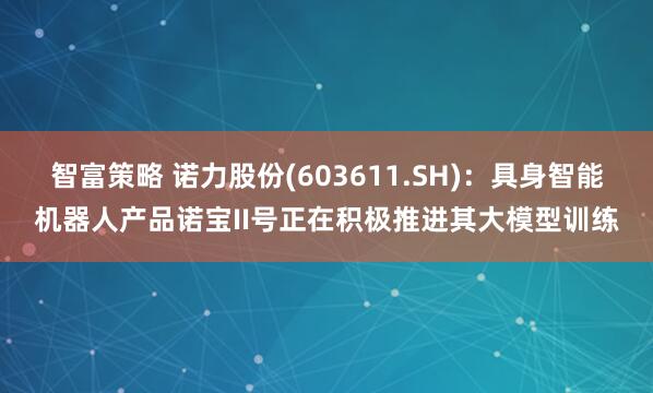 智富策略 诺力股份(603611.SH)：具身智能机器人产品诺宝II号正在积极推进其大模型训练