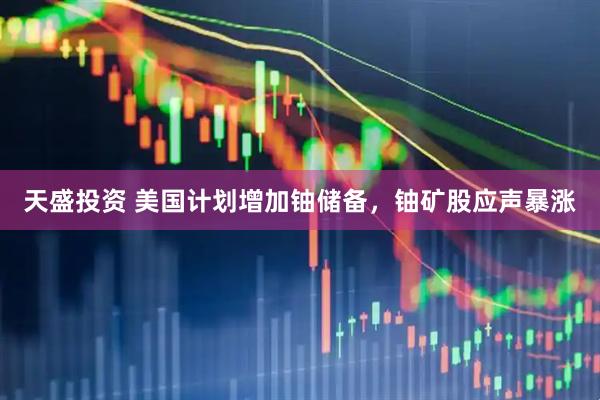 天盛投资 美国计划增加铀储备，铀矿股应声暴涨