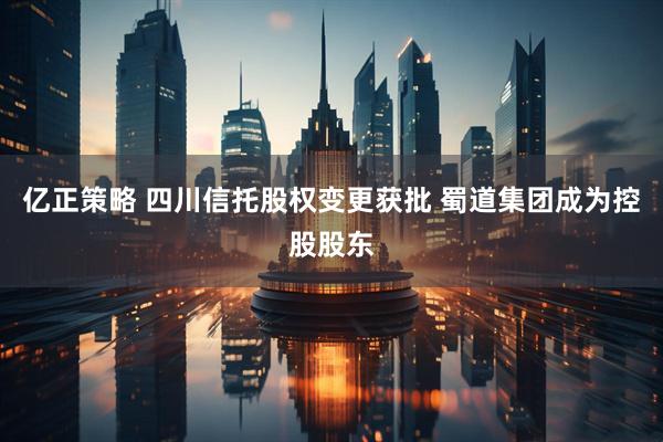 亿正策略 四川信托股权变更获批 蜀道集团成为控股股东