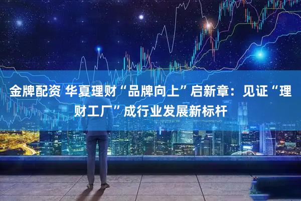金牌配资 华夏理财“品牌向上”启新章：见证“理财工厂”成行业发展新标杆
