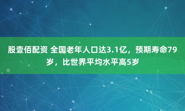 股壹佰配资 全国老年人口达3.1亿，预期寿命79岁，比世界平均水平高5岁