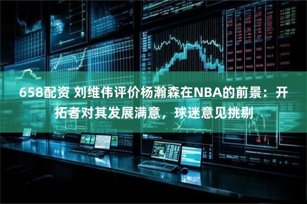 658配资 刘维伟评价杨瀚森在NBA的前景：开拓者对其发展满意，球迷意见挑剔