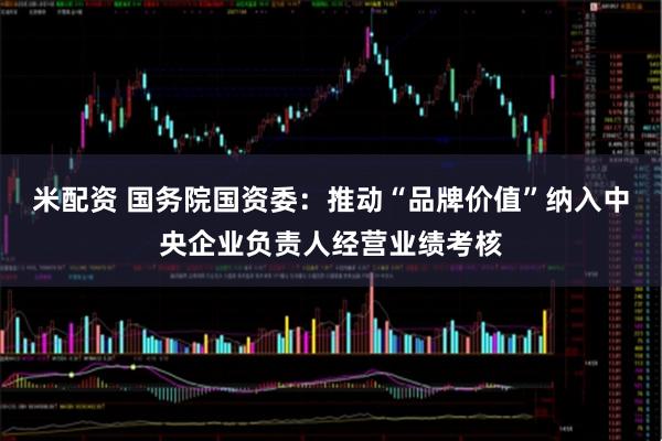 米配资 国务院国资委：推动“品牌价值”纳入中央企业负责人经营业绩考核