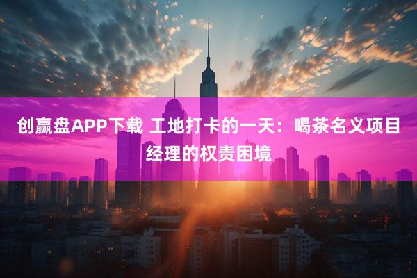 创赢盘APP下载 工地打卡的一天:喝茶名义项目经理的权责困境