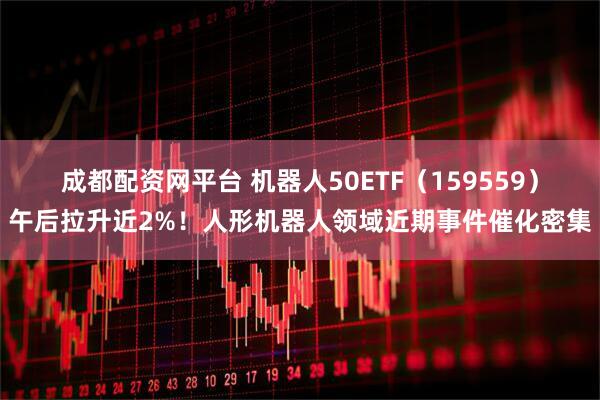 成都配资网平台 机器人50ETF(159559)午后拉升近2%!人形机器人领域近期事件催化密集