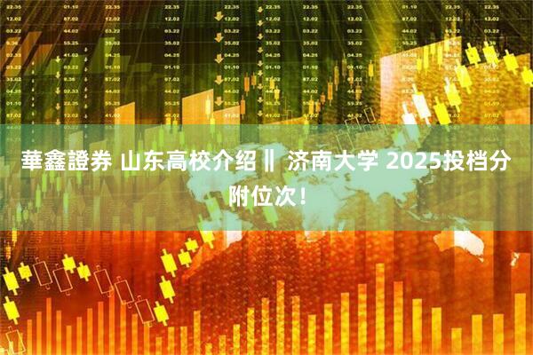 華鑫證券 山东高校介绍‖ 济南大学 2025投档分附位次!