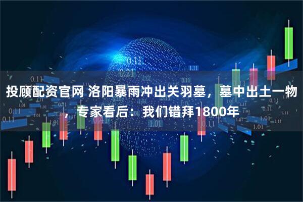 投顾配资官网 洛阳暴雨冲出关羽墓，墓中出土一物，专家看后：我们错拜1800年