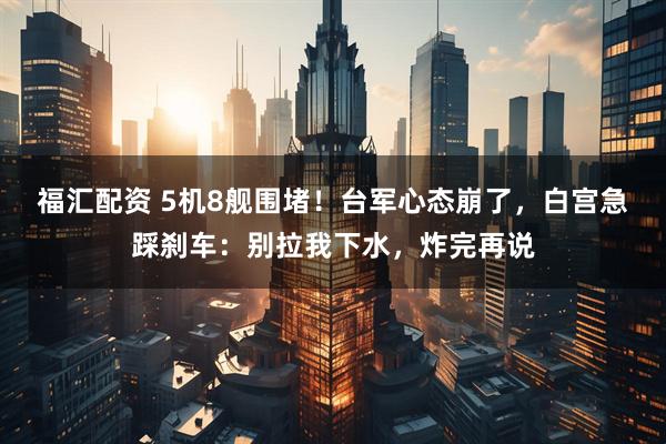 福汇配资 5机8舰围堵！台军心态崩了，白宫急踩刹车：别拉我下水，炸完再说