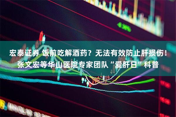 宏泰证券 饭前吃解酒药？无法有效防止肝损伤！张文宏等华山医院专家团队“爱肝日”科普