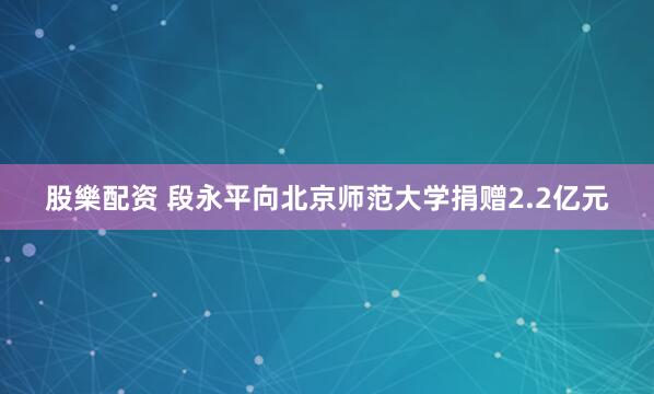 股樂配资 段永平向北京师范大学捐赠2.2亿元